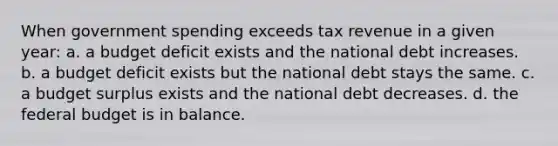 When government spending exceeds tax revenue in a given year: a. a budget deficit exists and the national debt increases. b. a budget deficit exists but the national debt stays the same. c. a budget surplus exists and the national debt decreases. d. <a href='https://www.questionai.com/knowledge/kS29NErBPI-the-federal-budget' class='anchor-knowledge'>the federal budget</a> is in balance.