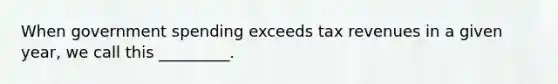 When government spending exceeds tax revenues in a given year, we call this _________.