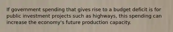 If government spending that gives rise to a budget deficit is for public investment projects such as highways, this spending can increase the economy's future production capacity.