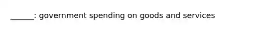 ______: government spending on goods and services