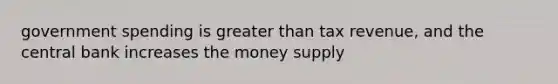 government spending is greater than tax revenue, and the central bank increases the money supply