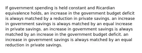 If government spending is held constant and Ricardian equivalence holds, an increase in the government budget deficit is always matched by a reduction in private savings. an increase in government savings is always matched by an equal increase in private savings. an increase in government savings is always matched by an increase in the government budget deficit. an increase in government savings is always matched by an equal reduction in private savings.