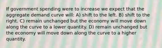 If government spending were to increase we expect that the aggregate demand curve will: A) shift to the left. B) shift to the right. C) remain unchanged but the economy will move down along the curve to a lower quantity. D) remain unchanged but the economy will move down along the curve to a higher quantity.