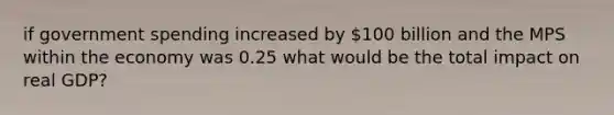 if government spending increased by 100 billion and the MPS within the economy was 0.25 what would be the total impact on real GDP?