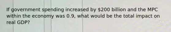 If government spending increased by 200 billion and the MPC within the economy was 0.9, what would be the total impact on real GDP?