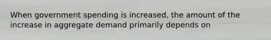 When government spending is increased, the amount of the increase in aggregate demand primarily depends on