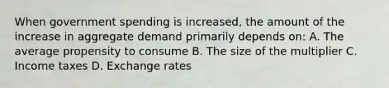 When government spending is increased, the amount of the increase in aggregate demand primarily depends on: A. The average propensity to consume B. The size of the multiplier C. Income taxes D. Exchange rates