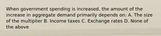 When government spending is increased, the amount of the increase in aggregate demand primarily depends on: A. The size of the multiplier B. Income taxes C. Exchange rates D. None of the above