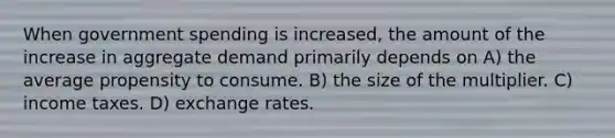 When government spending is increased, the amount of the increase in aggregate demand primarily depends on A) the average propensity to consume. B) the size of the multiplier. C) income taxes. D) exchange rates.