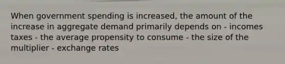 When government spending is increased, the amount of the increase in aggregate demand primarily depends on - incomes taxes - the average propensity to consume - the size of the multiplier - exchange rates