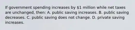 If government spending increases by 1 million while net taxes are unchanged, then: A. public saving increases. B. public saving decreases. C. public saving does not change. D. private saving increases.