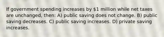 If government spending increases by 1 million while net taxes are unchanged, then: A) public saving does not change. B) public saving decreases. C) public saving increases. D) private saving increases.