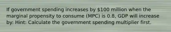 If government spending increases by 100 million when the marginal propensity to consume (MPC) is 0.8, GDP will increase by: Hint: Calculate the government spending multiplier first.