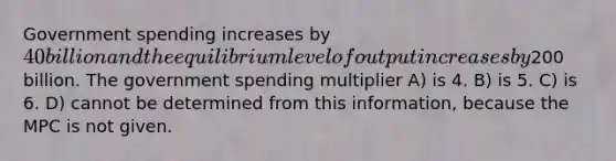 Government spending increases by 40 billion and the equilibrium level of output increases by200 billion. The government spending multiplier A) is 4. B) is 5. C) is 6. D) cannot be determined from this information, because the MPC is not given.