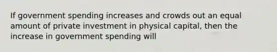 If government spending increases and crowds out an equal amount of private investment in physical capital, then the increase in government spending will