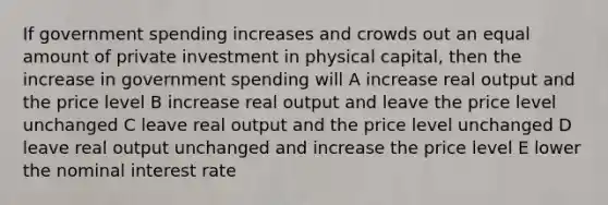 If government spending increases and crowds out an equal amount of private investment in physical capital, then the increase in government spending will A increase real output and the price level B increase real output and leave the price level unchanged C leave real output and the price level unchanged D leave real output unchanged and increase the price level E lower the nominal interest rate