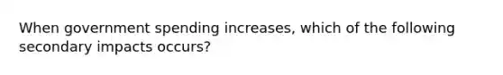 When government spending increases, which of the following secondary impacts occurs?