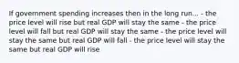 If government spending increases then in the long run... - the price level will rise but real GDP will stay the same - the price level will fall but real GDP will stay the same - the price level will stay the same but real GDP will fall - the price level will stay the same but real GDP will rise