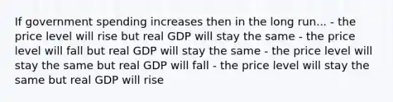 If government spending increases then in the long run... - the price level will rise but real GDP will stay the same - the price level will fall but real GDP will stay the same - the price level will stay the same but real GDP will fall - the price level will stay the same but real GDP will rise