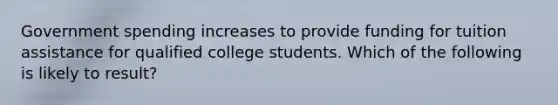 Government spending increases to provide funding for tuition assistance for qualified college students. Which of the following is likely to result?