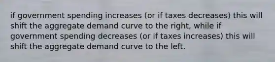 if government spending increases (or if taxes decreases) this will shift the aggregate demand curve to the right, while if government spending decreases (or if taxes increases) this will shift the aggregate demand curve to the left.