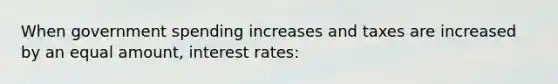 When government spending increases and taxes are increased by an equal amount, interest rates: