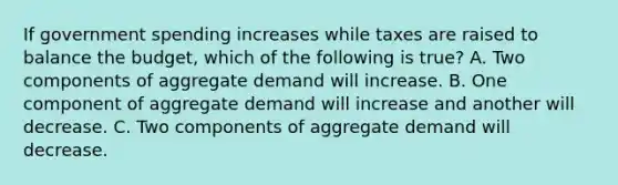 If government spending increases while taxes are raised to balance the​ budget, which of the following is​ true? A. Two components of aggregate demand will increase. B. One component of aggregate demand will increase and another will decrease. C. Two components of aggregate demand will decrease.