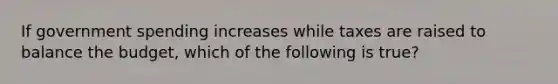 If government spending increases while taxes are raised to balance the budget, which of the following is true?