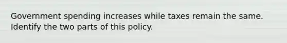 Government spending increases while taxes remain the same. Identify the two parts of this policy.