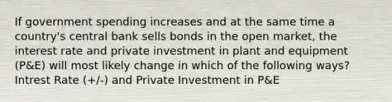 If government spending increases and at the same time a country's central bank sells bonds in the open market, the interest rate and private investment in plant and equipment (P&E) will most likely change in which of the following ways? Intrest Rate (+/-) and Private Investment in P&E