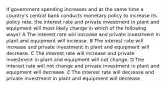 If government spending increases and at the same time a country's central bank conducts monetary policy to increase its policy rate, the interest rate and private investment in plant and equipment will most likely change in which of the following ways? A The interest rate will increase and private investment in plant and equipment will increase. B The interest rate will increase and private investment in plant and equipment will decrease. C The interest rate will increase and private investment in plant and equipment will not change. D The interest rate will not change and private investment in plant and equipment will decrease. E The interest rate will decrease and private investment in plant and equipment will decrease.