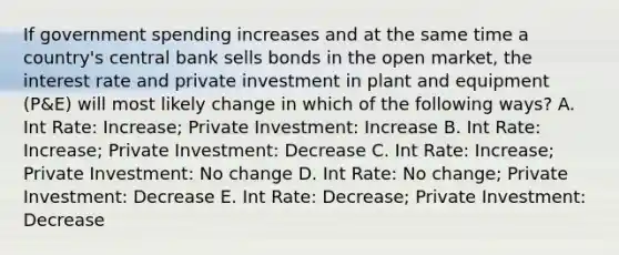 If government spending increases and at the same time a country's central bank sells bonds in the open market, the interest rate and private investment in plant and equipment (P&E) will most likely change in which of the following ways? A. Int Rate: Increase; Private Investment: Increase B. Int Rate: Increase; Private Investment: Decrease C. Int Rate: Increase; Private Investment: No change D. Int Rate: No change; Private Investment: Decrease E. Int Rate: Decrease; Private Investment: Decrease