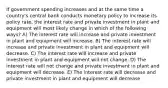 If government spending increases and at the same time a country's central bank conducts monetary policy to increase its policy rate, the interest rate and private investment in plant and equipment will most likely change in which of the following ways? A) The interest rate will increase and private investment in plant and equipment will increase. B) The interest rate will increase and private investment in plant and equipment will decrease. C) The interest rate will increase and private investment in plant and equipment will not change. D) The interest rate will not change and private investment in plant and equipment will decrease. E) The interest rate will decrease and private investment in plant and equipment will decrease.