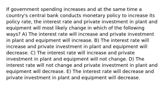 If government spending increases and at the same time a country's central bank conducts monetary policy to increase its policy rate, the interest rate and private investment in plant and equipment will most likely change in which of the following ways? A) The interest rate will increase and private investment in plant and equipment will increase. B) The interest rate will increase and private investment in plant and equipment will decrease. C) The interest rate will increase and private investment in plant and equipment will not change. D) The interest rate will not change and private investment in plant and equipment will decrease. E) The interest rate will decrease and private investment in plant and equipment will decrease.