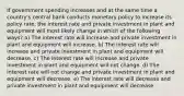 If government spending increases and at the same time a country's central bank conducts monetary policy to increase its policy rate, the interest rate and private investment in plant and equipment will most likely change in which of the following ways? a) The interest rate will increase and private investment in plant and equipment will increase. b) The interest rate will increase and private investment in plant and equipment will decrease. c) The interest rate will increase and private investment in plant and equipment will not change. d) The interest rate will not change and private investment in plant and equipment will decrease. e) The interest rate will decrease and private investment in plant and equipment will decrease.