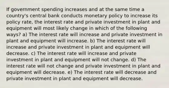 If government spending increases and at the same time a country's central bank conducts monetary policy to increase its policy rate, the interest rate and private investment in plant and equipment will most likely change in which of the following ways? a) The interest rate will increase and private investment in plant and equipment will increase. b) The interest rate will increase and private investment in plant and equipment will decrease. c) The interest rate will increase and private investment in plant and equipment will not change. d) The interest rate will not change and private investment in plant and equipment will decrease. e) The interest rate will decrease and private investment in plant and equipment will decrease.