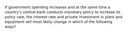 If government spending increases and at the same time a country's central bank conducts monetary policy to increase its policy rate, the interest rate and private investment in plant and equipment will most likely change in which of the following ways?