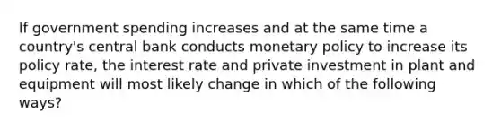 If government spending increases and at the same time a country's central bank conducts <a href='https://www.questionai.com/knowledge/kEE0G7Llsx-monetary-policy' class='anchor-knowledge'>monetary policy</a> to increase its policy rate, the interest rate and private investment in plant and equipment will most likely change in which of the following ways?