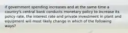 if government spending increases and at the same time a country's central bank conducts monetary policy to increase its policy rate, the interest rate and private investment in plant and equipment will most likely change in which of the following ways?