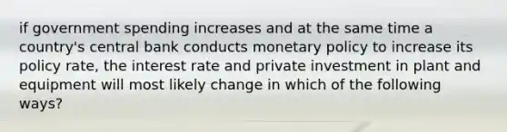 if government spending increases and at the same time a country's central bank conducts monetary policy to increase its policy rate, the interest rate and private investment in plant and equipment will most likely change in which of the following ways?