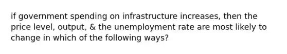 if government spending on infrastructure increases, then the price level, output, & the unemployment rate are most likely to change in which of the following ways?