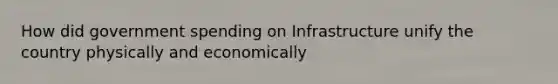 How did government spending on Infrastructure unify the country physically and economically