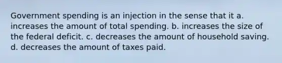 Government spending is an injection in the sense that it a. increases the amount of total spending. b. increases the size of the federal deficit. c. decreases the amount of household saving. d. decreases the amount of taxes paid.