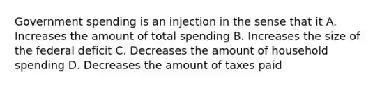 Government spending is an injection in the sense that it A. Increases the amount of total spending B. Increases the size of the federal deficit C. Decreases the amount of household spending D. Decreases the amount of taxes paid