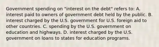 Government spending on "interest on the debt" refers to: A. interest paid to owners of government debt held by the public. B. interest charged by the U.S. government for U.S. foreign aid to other countries. C. spending by the U.S. government on education and highways. D. interest charged by the U.S. government on loans to states for education programs.