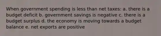 When government spending is less than net taxes: a. there is a budget deficit b. government savings is negative c. there is a budget surplus d. the economy is moving towards a budget balance e. net exports are positive