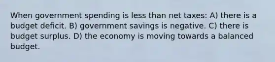 When government spending is less than net taxes: A) there is a budget deficit. B) government savings is negative. C) there is budget surplus. D) the economy is moving towards a balanced budget.