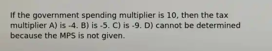 If the government spending multiplier is 10, then the tax multiplier A) is -4. B) is -5. C) is -9. D) cannot be determined because the MPS is not given.