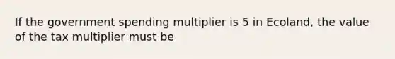 If the government spending multiplier is 5 in Ecoland, the value of the tax multiplier must be