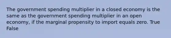 The government spending multiplier in a closed economy is the same as the government spending multiplier in an open economy, if the marginal propensity to import equals zero. True False